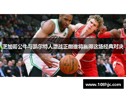 芝加哥公牛与凯尔特人激战正酣谁将赢得这场经典对决
